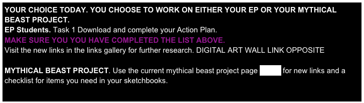 YOUR CHOICE TODAY. YOU CHOOSE TO WORK ON EITHER YOUR EP OR YOUR MYTHICAL BEAST PROJECT.
EP Students. Task 1 Download and complete your Action Plan. 
MAKE SURE YOU YOU HAVE COMPLETED THE LIST ABOVE.
Visit the new links in the links gallery for further research. DIGITAL ART WALL LINK OPPOSITE

MYTHICAL BEAST PROJECT. Use the current mythical beast project page HERE for new links and a checklist for items you need in your sketchbooks. 

