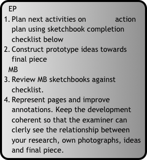 EP
Plan next activities on             action plan using sketchbook completion checklist below
Construct prototype ideas towards final piece
  MB
Review MB sketchbooks against checklist.
Represent pages and improve annotations. Keep the development coherent so that the examiner can clerly see the relationship between your research, own photographs, ideas and final piece.