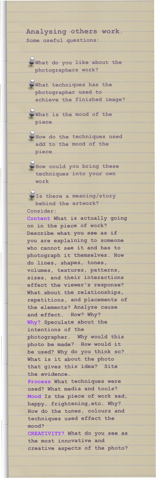 Analysing others work. Some useful questions:


What do you like about the photographers work?

What techniques has the photographer used to achieve the finished image?

What is the mood of the piece

How do the techniques used add to the mood of the piece

How could you bring these techniques into your own work

Is there a meaning/story behind the artwork?
Consider: 
Content What is actually going on in the piece of work? Describe what you see as if you are explaining to someone who cannot see it and has to photograph it themselves. How do lines, shapes, tones, volumes, textures, patterns, sizes, and their interactions effect the viewer's response?  What about the relationships, repetitions, and placements of the elements? Analyze cause and effect.  How? Why? 
Why? Speculate about the intentions of the photographer.  Why would this photo be made?  How would it be used? Why do you think so?  What is it about the photo that gives this idea?  Site the evidence. 
Process What techniques were used? What media and tools?
Mood Is the piece of work sad, happy, frightening,etc. Why? How do the tones, colours and techniques used effect the mood?
CREATIVITY? What do you see as the most innovative and creative aspects of the photo? 