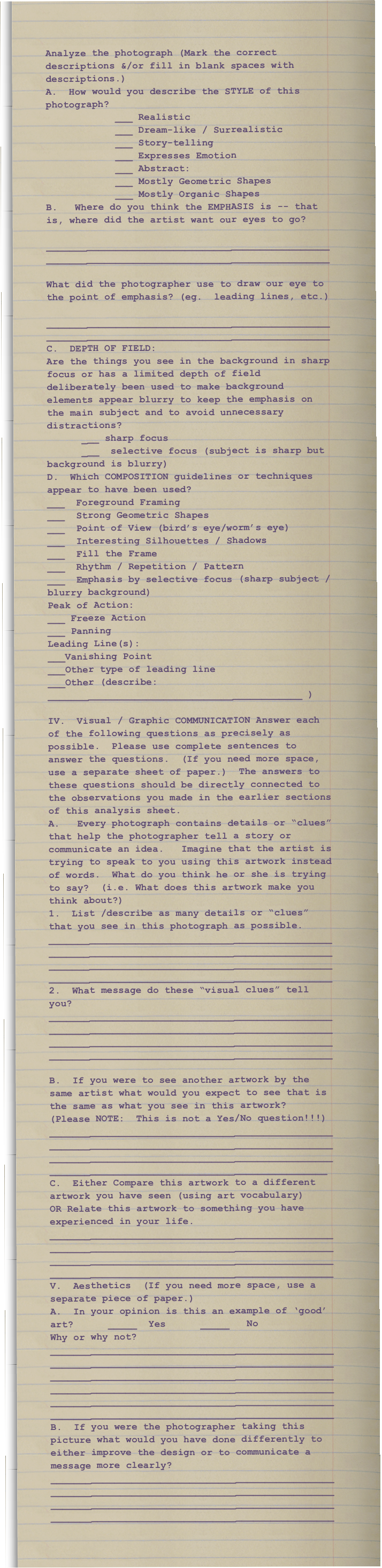 Analyze the photograph (Mark the correct descriptions &/or fill in blank spaces with descriptions.)A.  How would you describe the STYLE of this photograph?             ___ Realistic                                                   
            ___ Dream-like / Surrealistic                ___ Story-telling 
            ___ Expresses Emotion            ___ Abstract:       
            ___ Mostly Geometric Shapes                     
            ___ Mostly Organic ShapesB.   Where do you think the EMPHASIS is -- that is, where did the artist want our eyes to go?      __________________________________________________________________________________________________ What did the photographer use to draw our eye to the point of emphasis? (eg.  leading lines, etc.)      __________________________________________________________________________________________________C.  DEPTH OF FIELD:Are the things you see in the background in sharp focus or has a limited depth of field deliberately been used to make background elements appear blurry to keep the emphasis on the main subject and to avoid unnecessary distractions?      ___ sharp focus                  
      ___  selective focus (subject is sharp but background is blurry)D.  Which COMPOSITION guidelines or techniques appear to have been used?___  Foreground Framing                               ___  Strong Geometric Shapes  ___  Point of View (bird’s eye/worm’s eye)    
___  Interesting Silhouettes / Shadows   ___  Fill the Frame                                         ___  Rhythm / Repetition / Pattern___  Emphasis by selective focus (sharp subject / blurry background)   Peak of Action:      
___ Freeze Action          
___ PanningLeading Line(s):      
___Vanishing Point         
___Other type of leading line                      ___Other (describe: ____________________________________________ )IV.  Visual / Graphic COMMUNICATION Answer each of the following questions as precisely as possible.  Please use complete sentences to answer the questions.  (If you need more space, use a separate sheet of paper.)  The answers to these questions should be directly connected to the observations you made in the earlier sections of this analysis sheet. A.   Every photograph contains details or “clues” that help the photographer tell a story or communicate an idea.   Imagine that the artist is trying to speak to you using this artwork instead of words.  What do you think he or she is trying to say?  (i.e. What does this artwork make you think about?)1.  List /describe as many details or “clues” that you see in this photograph as possible. ____________________________________________________________________________________________________________________________________________________________________________________________________2.  What message do these “visual clues” tell you?____________________________________________________________________________________________________________________________________________________________________________________________________ B.  If you were to see another artwork by the same artist what would you expect to see that is the same as what you see in this artwork?  (Please NOTE:  This is not a Yes/No question!!!)___________________________________________________________________________________________________________________________________________________________________________________________________C.  Either Compare this artwork to a different artwork you have seen (using art vocabulary)OR Relate this artwork to something you have experienced in your life.____________________________________________________________________________________________________________________________________________________________________________________________________V.  Aesthetics  (If you need more space, use a separate piece of paper.)A.  In your opinion is this an example of ‘good’ art?      _____  Yes      _____   No      Why or why not?______________________________________________________________________________________________________________________________________________________________________________________________________________________________________________________________________________________________________B.  If you were the photographer taking this picture what would you have done differently to either improve the design or to communicate a message more clearly?____________________________________________________________________________________________________________________________________________________________________________________________________