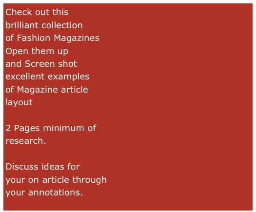 Check out this 
brilliant collection
of Fashion Magazines
Open them up 
and Screen shot
excellent examples
of Magazine article
layout

2 Pages minimum of
research.

Discuss ideas for 
your on article through
your annotations.